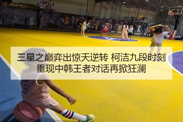 三星之巅弈出惊天逆转 柯洁九段时刻重现中韩王者对话再掀狂澜